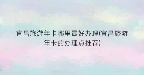宜昌旅游年卡哪里最好办理(宜昌旅游年卡的办理点推荐)