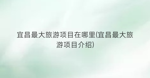 宜昌最大旅游项目在哪里(宜昌最大旅游项目介绍)