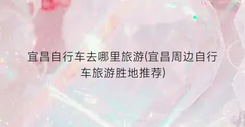 宜昌自行车去哪里旅游(宜昌周边自行车旅游胜地推荐)