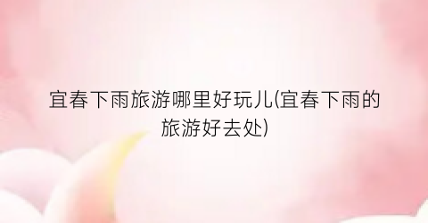 宜春下雨旅游哪里好玩儿(宜春下雨的旅游好去处)