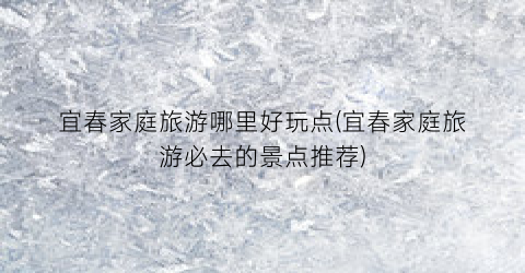 宜春家庭旅游哪里好玩点(宜春家庭旅游必去的景点推荐)