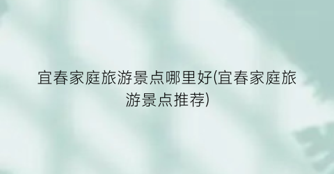 宜春家庭旅游景点哪里好(宜春家庭旅游景点推荐)