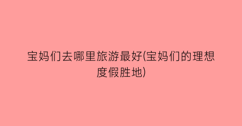 宝妈们去哪里旅游最好(宝妈们的理想度假胜地)