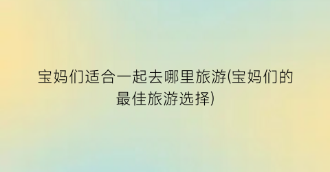 宝妈们适合一起去哪里旅游(宝妈们的最佳旅游选择)