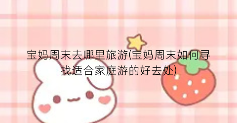 宝妈周末去哪里旅游(宝妈周末如何寻找适合家庭游的好去处)