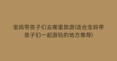 宝妈带孩子们去哪里旅游(适合宝妈带孩子们一起游玩的地方推荐)