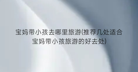 宝妈带小孩去哪里旅游(推荐几处适合宝妈带小孩旅游的好去处)
