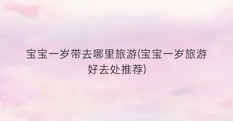 宝宝一岁带去哪里旅游(宝宝一岁旅游好去处推荐)