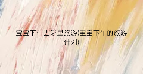 宝宝下午去哪里旅游(宝宝下午的旅游计划)