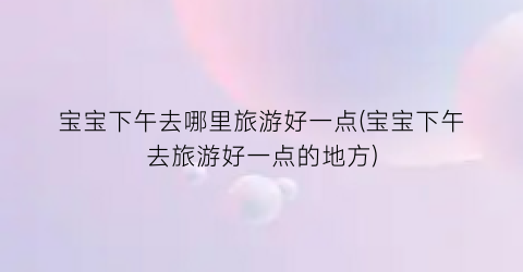 宝宝下午去哪里旅游好一点(宝宝下午去旅游好一点的地方)