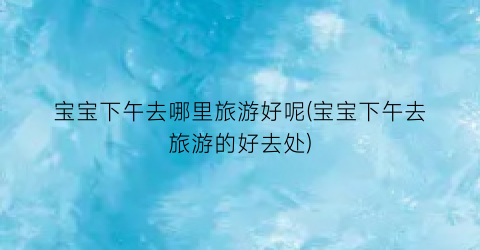 宝宝下午去哪里旅游好呢(宝宝下午去旅游的好去处)