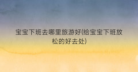宝宝下班去哪里旅游好(给宝宝下班放松的好去处)
