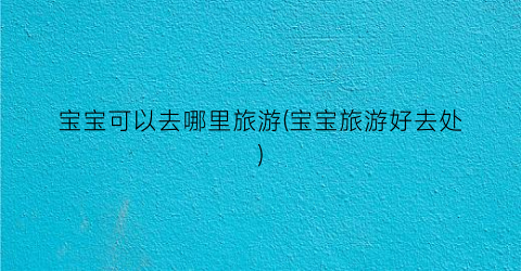 宝宝可以去哪里旅游(宝宝旅游好去处)