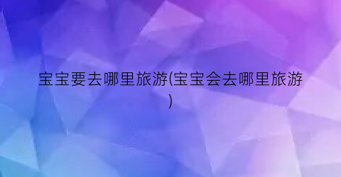 宝宝要去哪里旅游(宝宝会去哪里旅游)