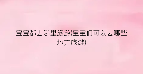 宝宝都去哪里旅游(宝宝们可以去哪些地方旅游)