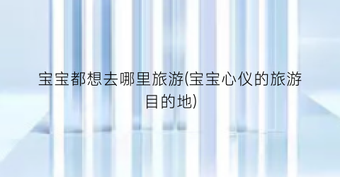 宝宝都想去哪里旅游(宝宝心仪的旅游目的地)