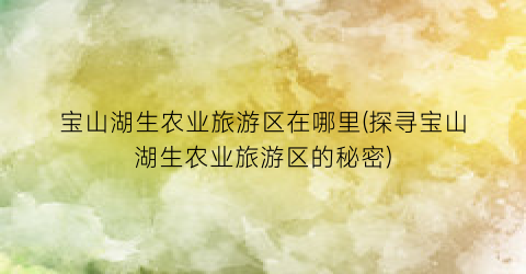 宝山湖生农业旅游区在哪里(探寻宝山湖生农业旅游区的秘密)