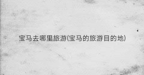 宝马去哪里旅游(宝马的旅游目的地)