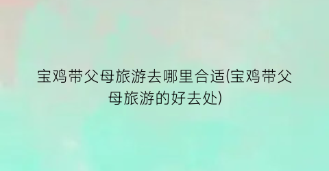 宝鸡带父母旅游去哪里合适(宝鸡带父母旅游的好去处)