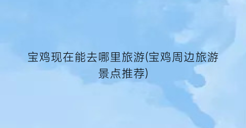 宝鸡现在能去哪里旅游(宝鸡周边旅游景点推荐)
