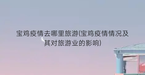 宝鸡疫情去哪里旅游(宝鸡疫情情况及其对旅游业的影响)