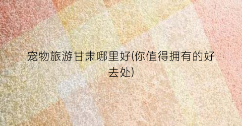 宠物旅游甘肃哪里好(你值得拥有的好去处)