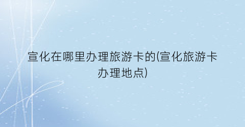 宣化在哪里办理旅游卡的(宣化旅游卡办理地点)