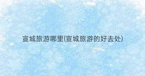 宣城旅游哪里(宣城旅游的好去处)