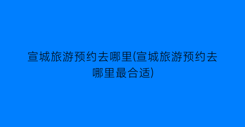 宣城旅游预约去哪里(宣城旅游预约去哪里最合适)