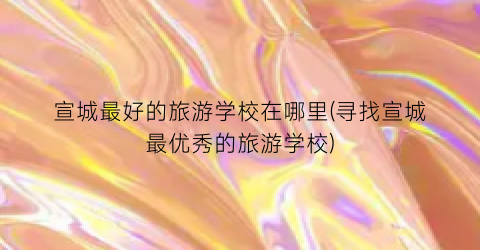 宣城最好的旅游学校在哪里(寻找宣城最优秀的旅游学校)