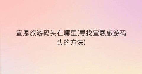 宣恩旅游码头在哪里(寻找宣恩旅游码头的方法)
