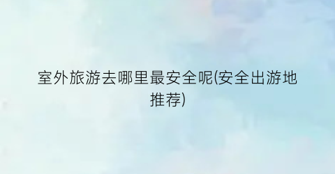 室外旅游去哪里最安全呢(安全出游地推荐)