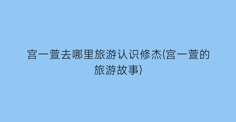 宫一萱去哪里旅游认识修杰(宫一萱的旅游故事)