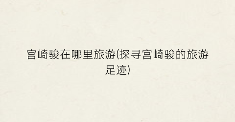 宫崎骏在哪里旅游(探寻宫崎骏的旅游足迹)