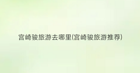 宫崎骏旅游去哪里(宫崎骏旅游推荐)