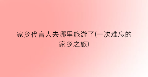 家乡代言人去哪里旅游了(一次难忘的家乡之旅)