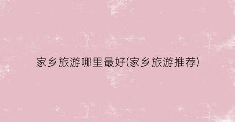 家乡旅游哪里最好(家乡旅游推荐)