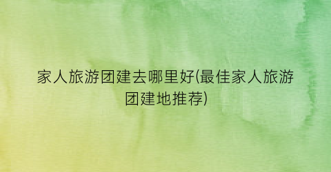 家人旅游团建去哪里好(最佳家人旅游团建地推荐)