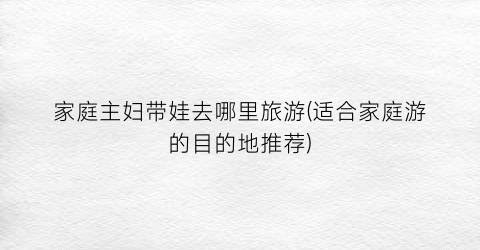 家庭主妇带娃去哪里旅游(适合家庭游的目的地推荐)