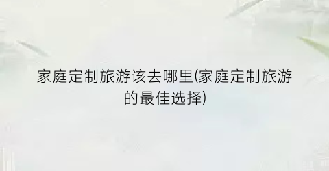 家庭定制旅游该去哪里(家庭定制旅游的最佳选择)