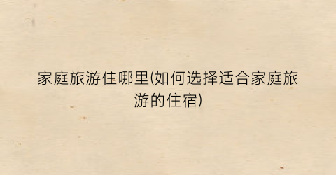 家庭旅游住哪里(如何选择适合家庭旅游的住宿)