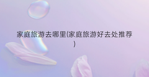 家庭旅游去哪里(家庭旅游好去处推荐)