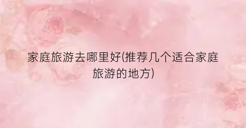 家庭旅游去哪里好(推荐几个适合家庭旅游的地方)