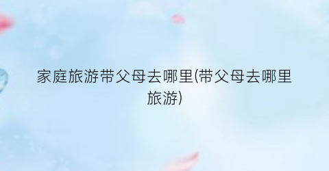家庭旅游带父母去哪里(带父母去哪里旅游)
