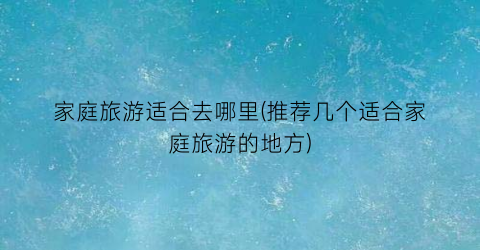 家庭旅游适合去哪里(推荐几个适合家庭旅游的地方)