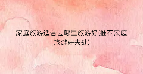 家庭旅游适合去哪里旅游好(推荐家庭旅游好去处)