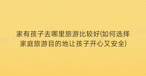 家有孩子去哪里旅游比较好(如何选择家庭旅游目的地让孩子开心又安全)