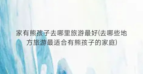 家有熊孩子去哪里旅游最好(去哪些地方旅游最适合有熊孩子的家庭)