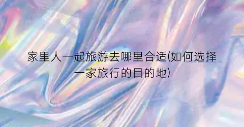 家里人一起旅游去哪里合适(如何选择一家旅行的目的地)