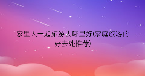 家里人一起旅游去哪里好(家庭旅游的好去处推荐)